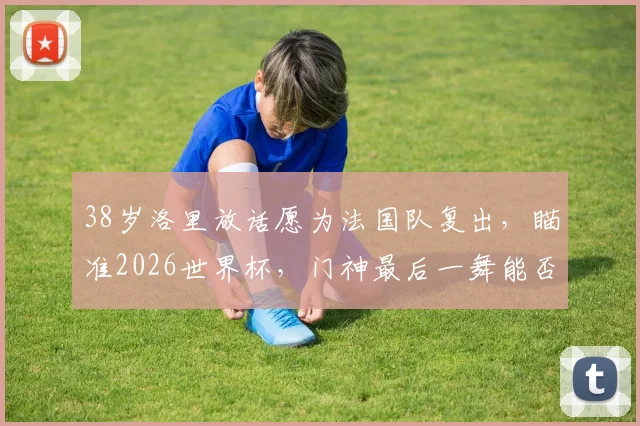 38岁洛里放话愿为法国队复出，瞄准2026世界杯，门神最后一舞能否成真？
