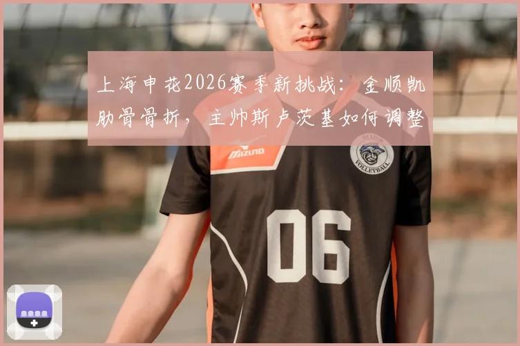 上海申花2026赛季新挑战:金顺凯肋骨骨折,主帅斯卢茨基如何调整后防人员配置?
