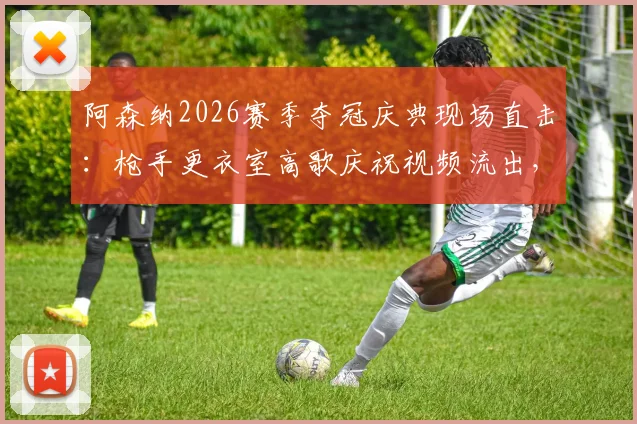 阿森纳2026赛季夺冠庆典现场直击：枪手更衣室高歌庆祝视频流出，阿尔特塔与全队齐唱队歌激情瞬间