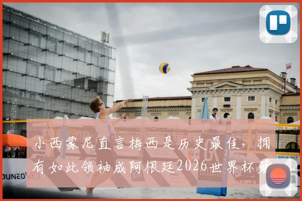 小西蒙尼直言梅西是历史最佳，拥有如此领袖成阿根廷2026世界杯最大底牌