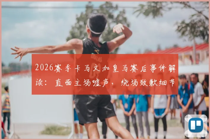 2026赛季卡马文加皇马赛后事件解读：直面主场嘘声，绕场致歉细节与球迷关系深度分析