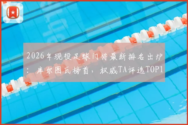 2026年现役足球门将最新排名出炉：库尔图瓦榜首，权威TA评选TOP15门将深度解读