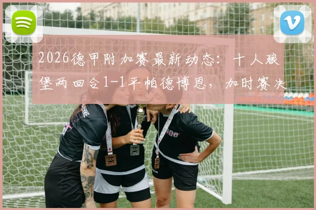 2026德甲附加赛最新动态:十人狼堡两回合1-1平帕德博恩,加时赛决胜一搏,附完整分析与晋级前景解读