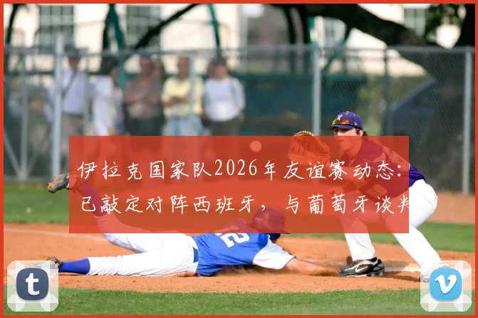 伊拉克国家队2026年友谊赛动态：已敲定对阵西班牙，与葡萄牙谈判进行中，热身赛对手逐步明朗