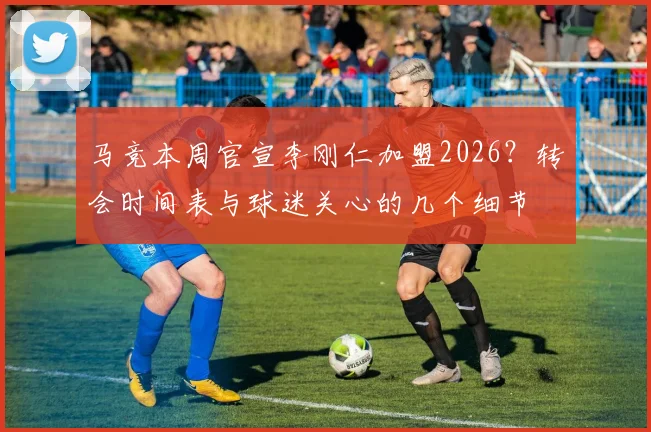 马竞本周官宣李刚仁加盟2026？转会时间表与球迷关心的几个细节