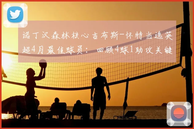 诺丁汉森林核心吉布斯-怀特当选英超4月最佳球员：回顾4球1助攻关键表现，分析其对球队保级之路的重大影响