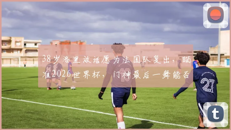 38岁洛里放话愿为法国队复出，瞄准2026世界杯，门神最后一舞能否成真？