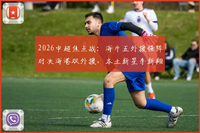 2026中超焦点战：海牛五外援强阵对决海港双外援，本土新星李新翔、鲍世蒙、杨希首发表现前瞻