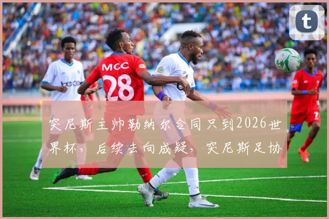 突尼斯主帅勒纳尔合同只到2026世界杯，后续去向成疑，突尼斯足协签约细节与球队备战动态解析