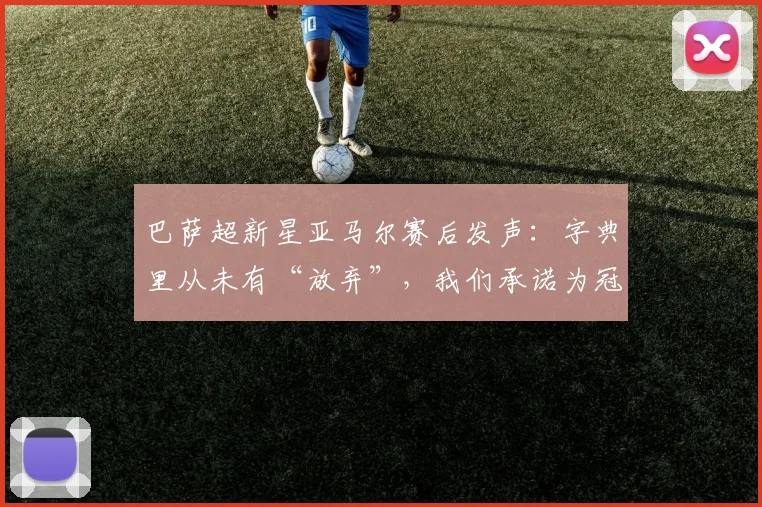 巴萨超新星亚马尔赛后发声：字典里从未有“放弃”，我们承诺为冠军而战
