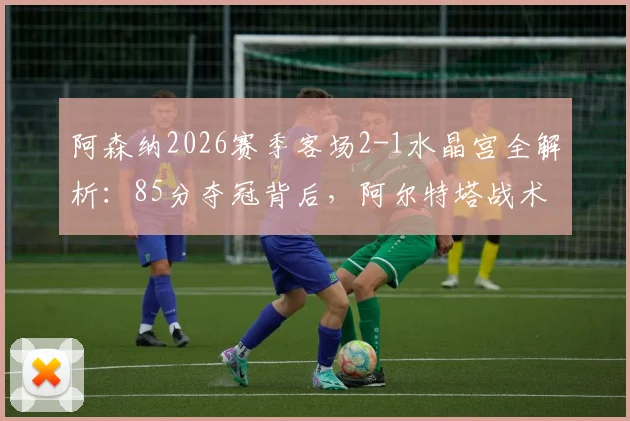 阿森纳2026赛季客场2-1水晶宫全解析：85分夺冠背后，阿尔特塔战术与哪些球员定江山？