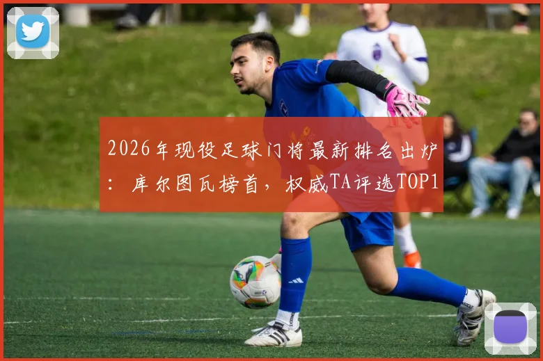 2026年现役足球门将最新排名出炉:库尔图瓦榜首,权威TA评选TOP15门将深度解读