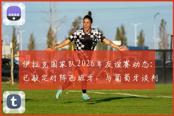 伊拉克国家队2026年友谊赛动态：已敲定对阵西班牙，与葡萄牙谈判进行中，热身赛对手逐步明朗