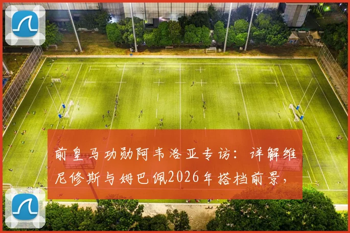 前皇马功勋阿韦洛亚专访：详解维尼修斯与姆巴佩2026年搭档前景，战斗精神是皇马DNA