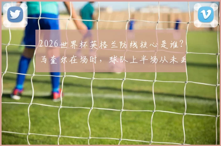 2026世界杯英格兰防线核心是谁？马奎尔在场时，球队上半场从未丢过2球数据分析