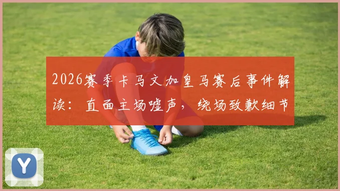 2026赛季卡马文加皇马赛后事件解读：直面主场嘘声，绕场致歉细节与球迷关系深度分析