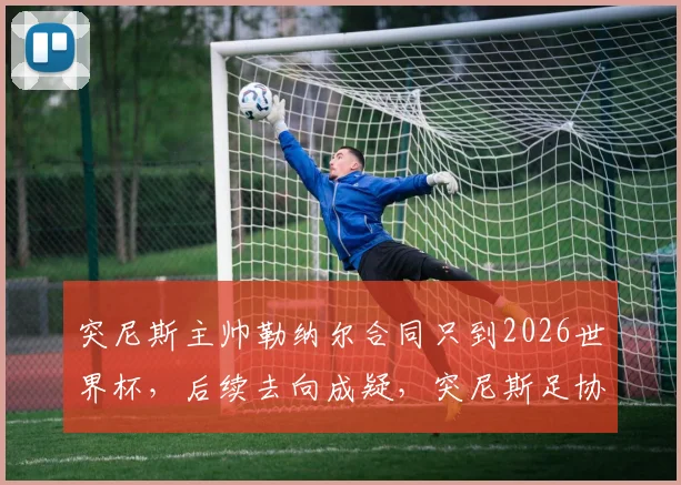 突尼斯主帅勒纳尔合同只到2026世界杯，后续去向成疑，突尼斯足协签约细节与球队备战动态解析