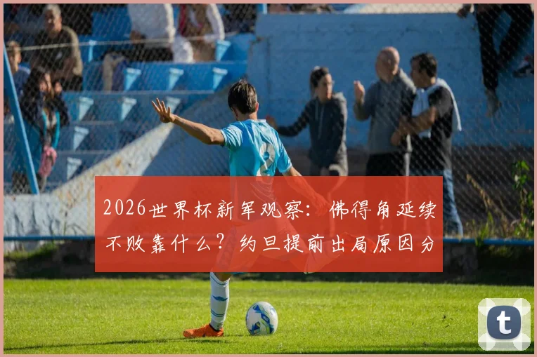 2026世界杯新军观察：佛得角延续不败靠什么？约旦提前出局原因分析