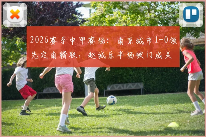 2026赛季中甲赛场:南京城市1-0领先定南赣联,赵诚乐半场破门成关键,球队近期状态与球员数据一览