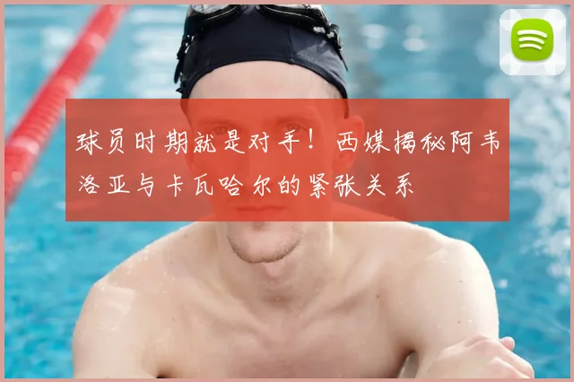 球员时期就是对手！西媒揭秘阿韦洛亚与卡瓦哈尔的紧张关系
