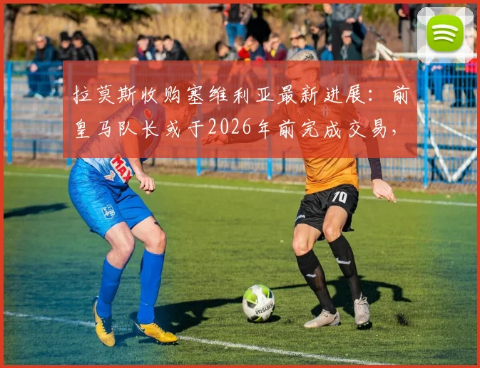 拉莫斯收购塞维利亚最新进展：前皇马队长或于2026年前完成交易，球迷期待好消息
