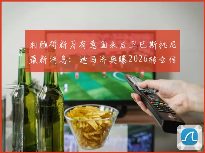 利雅得新月有意国米后卫巴斯托尼最新消息：迪马济奥曝2026转会传闻，沙特报价进展分析