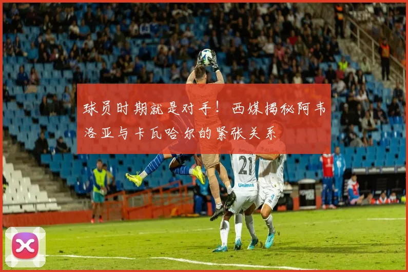 球员时期就是对手!西媒揭秘阿韦洛亚与卡瓦哈尔的紧张关系