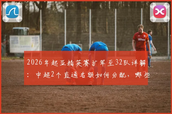 2026年起亚精英赛扩军至32队详解:中超2个直通名额如何分配,哪些球队有望参赛?