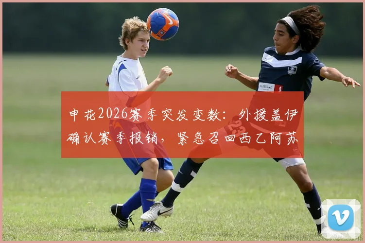申花2026赛季突发变数：外援盖伊确认赛季报销，紧急召回西乙阿苏埃能否补强？附详细分析
