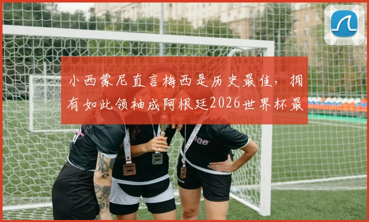 小西蒙尼直言梅西是历史最佳，拥有如此领袖成阿根廷2026世界杯最大底牌
