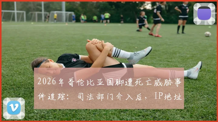 2026年哥伦比亚国脚遭死亡威胁事件追踪：司法部门介入后，IP地址追查进展与球员安全现状深度关注