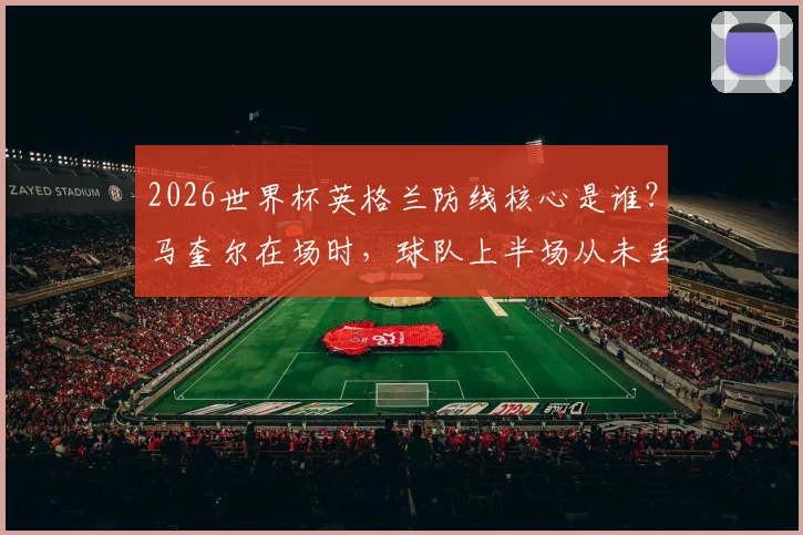 2026世界杯英格兰防线核心是谁?马奎尔在场时,球队上半场从未丢过2球数据分析