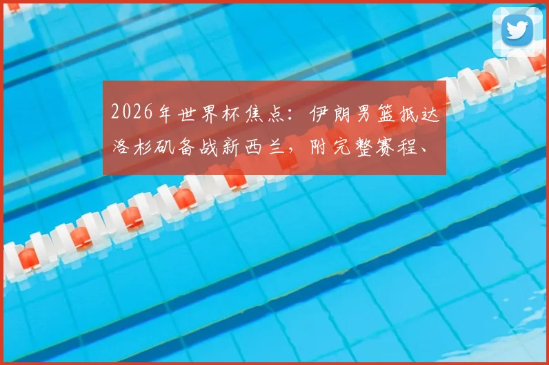 2026年世界杯焦点：伊朗男篮抵达洛杉矶备战新西兰，附完整赛程、历史战绩分析与阵容解读