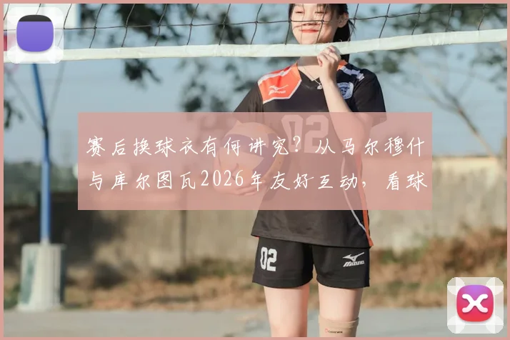 赛后换球衣有何讲究？从马尔穆什与库尔图瓦2026年友好互动，看球星间的人情世故