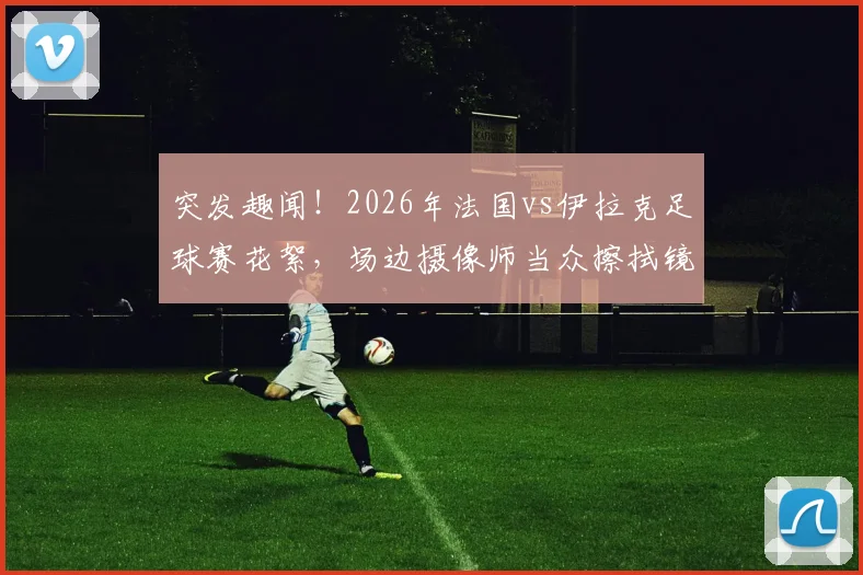 突发趣闻!2026年法国vs伊拉克足球赛花絮,场边摄像师当众擦拭镜头惹网友热议