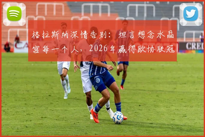 格拉斯纳深情告别：坦言想念水晶宫每一个人，2026年赢得欧协联冠军是更高目标