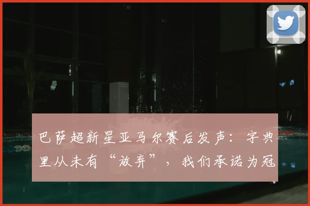 巴萨超新星亚马尔赛后发声：字典里从未有“放弃”，我们承诺为冠军而战